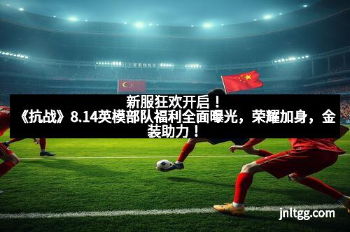 新服狂欢开启!《抗战》8.14英模部队福利全面曝光,荣耀加身,金装助力!